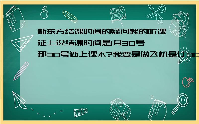 新东方结课时间的疑问我的听课证上说结课时间是1月30号,那30号还上课不?我要是做飞机是订30号的还是31号?