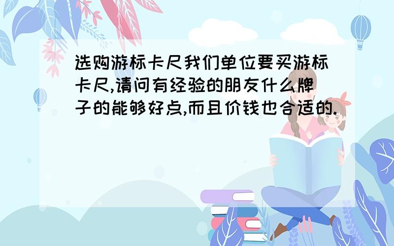 选购游标卡尺我们单位要买游标卡尺,请问有经验的朋友什么牌子的能够好点,而且价钱也合适的.