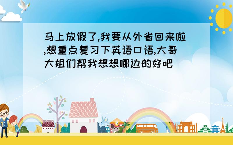 马上放假了,我要从外省回来啦,想重点复习下英语口语,大哥大姐们帮我想想哪边的好吧