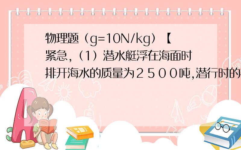 物理题（g=10N/kg）【紧急,（1）潜水艇浮在海面时排开海水的质量为２５００吨,潜行时的排水量为３２００吨,那么它浮在海面时,水上部分的体积是多少?为了使它潜行需要吸进多少吨海水才