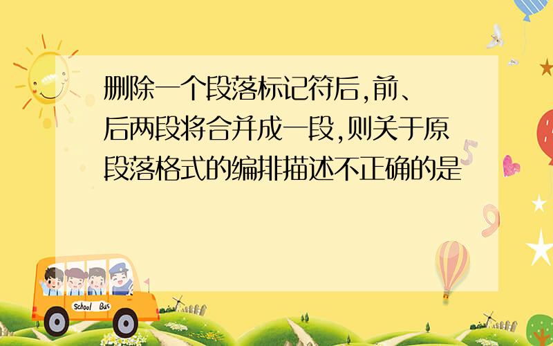 删除一个段落标记符后,前、 后两段将合并成一段,则关于原段落格式的编排描述不正确的是