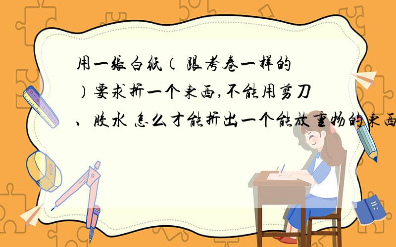 用一张白纸（ 跟考卷一样的 ）要求折一个东西,不能用剪刀、胶水 怎么才能折出一个能放重物的东西,要求重物不能碰到桌面!