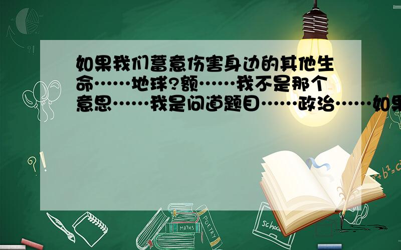 如果我们蓄意伤害身边的其他生命……地球?额……我不是那个意思……我是问道题目……政治……如果我们蓄意伤害身边的其他生命,设想一下地球会变成什么样子?人类的命运又将如何?