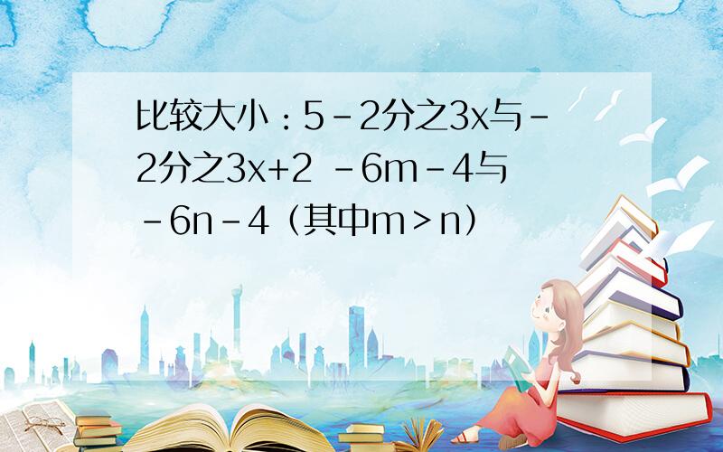 比较大小：5-2分之3x与-2分之3x+2 -6m-4与-6n-4（其中m＞n）