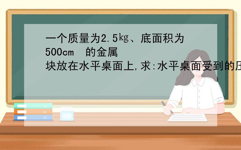 一个质量为2.5㎏、底面积为500cm²的金属块放在水平桌面上,求:水平桌面受到的压强