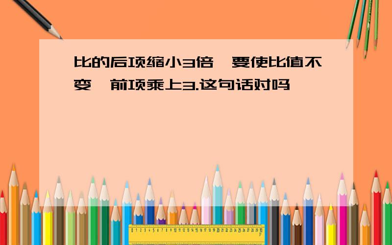 比的后项缩小3倍,要使比值不变,前项乘上3.这句话对吗