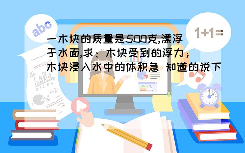 一木块的质量是500克,漂浮于水面,求：木块受到的浮力；木块浸入水中的体积急 知道的说下