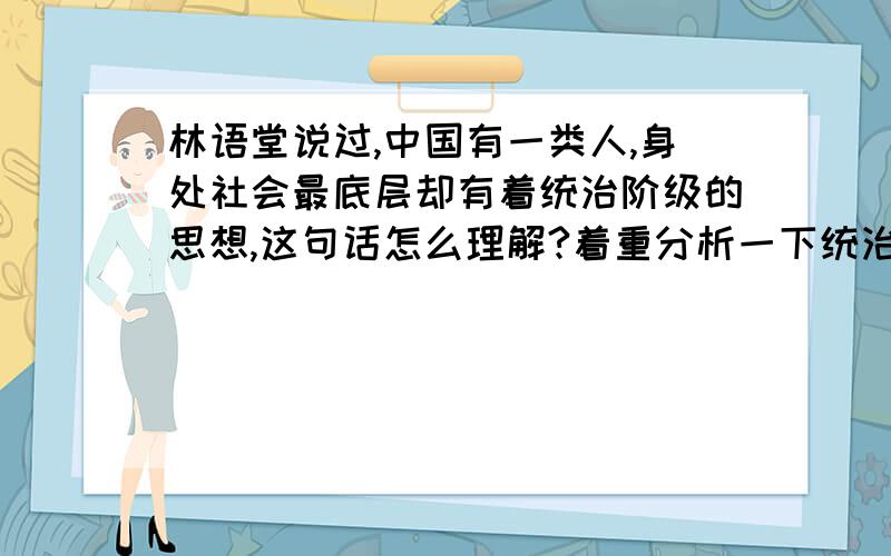 林语堂说过,中国有一类人,身处社会最底层却有着统治阶级的思想,这句话怎么理解?着重分析一下统治阶级的思想怎么理解.