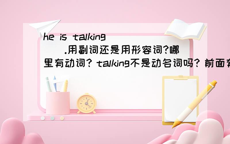 he is talking ().用副词还是用形容词?哪里有动词？talking不是动名词吗？前面有一个be,不是形容词吗