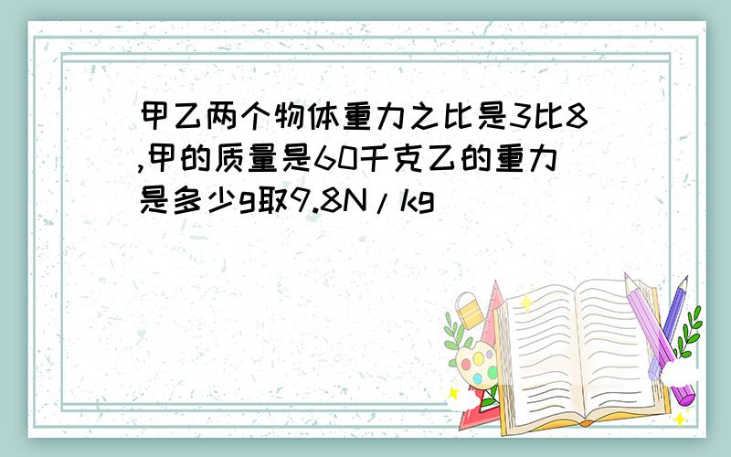 甲乙两个物体重力之比是3比8,甲的质量是60千克乙的重力是多少g取9.8N/kg