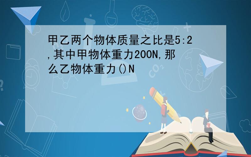 甲乙两个物体质量之比是5:2,其中甲物体重力200N,那么乙物体重力()N