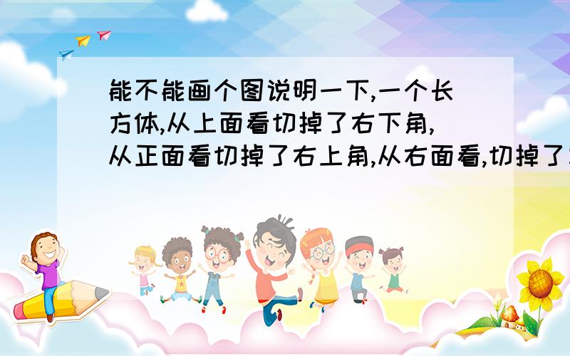 能不能画个图说明一下,一个长方体,从上面看切掉了右下角,从正面看切掉了右上角,从右面看,切掉了左上角,问这一刀是怎么切的,意思就是切过之后,从上面、正面、右面看都是五边形