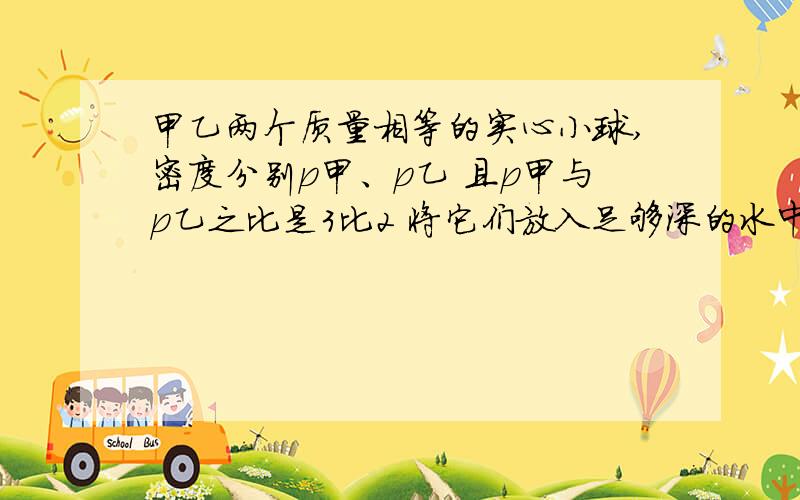 甲乙两个质量相等的实心小球,密度分别p甲、p乙 且p甲与p乙之比是3比2 将它们放入足够深的水中,甲,乙两球止时浮力之比可能是 A.3;2 b.1：1 c.p水：p乙 D：p水：p甲本题为多选题 p代表的是“密