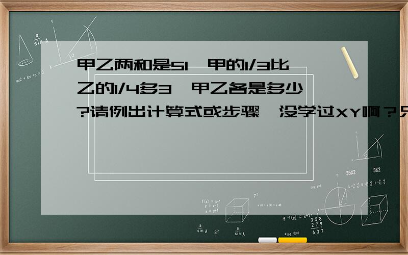 甲乙两和是51,甲的1/3比乙的1/4多3,甲乙各是多少?请例出计算式或步骤,没学过XY啊？只学过设一个X