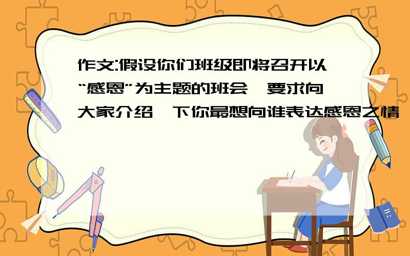 作文:假设你们班级即将召开以“感恩”为主题的班会,要求向大家介绍一下你最想向谁表达感恩之情,他或她为你做了什么,你又将怎样回报他或她的付出.请以“Thank you,my……