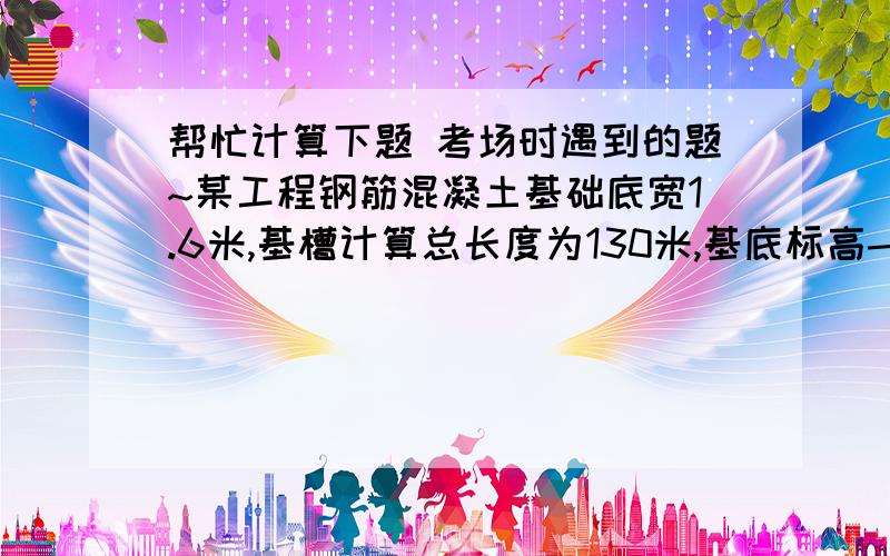 帮忙计算下题 考场时遇到的题~某工程钢筋混凝土基础底宽1.6米,基槽计算总长度为130米,基底标高-2.35米,设计室外地坪标高-0.3米,计算挖普通土的工作量?