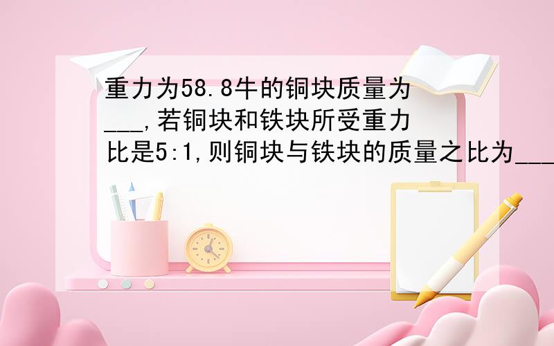 重力为58.8牛的铜块质量为___,若铜块和铁块所受重力比是5:1,则铜块与铁块的质量之比为___,铁块的质量为___