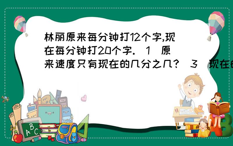 林丽原来每分钟打12个字,现在每分钟打20个字.(1)原来速度只有现在的几分之几?(3)现在的速度比原来快了百分之几?(百分号前保留一位小数)