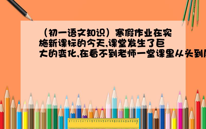 （初一语文知识）寒假作业在实施新课标的今天,课堂发生了巨大的变化,在看不到老师一堂课里从头到尾滔滔不绝的讲授知识,学生只知道（津津有味）的做笔记的现象,而更多的看到学生老师