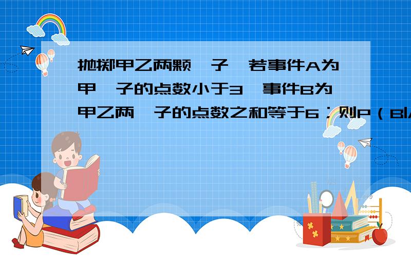 抛掷甲乙两颗骰子,若事件A为甲骰子的点数小于3,事件B为甲乙两骰子的点数之和等于6；则P（B|A)的值等于