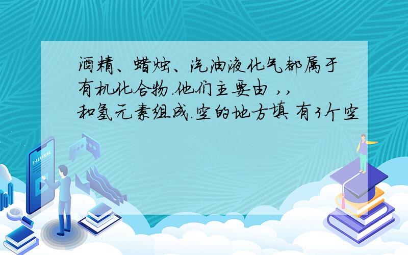 酒精、蜡烛、汽油液化气都属于有机化合物.他们主要由 ,,和氢元素组成.空的地方填 有3个空