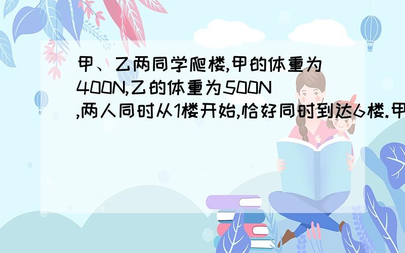 甲、乙两同学爬楼,甲的体重为400N,乙的体重为500N,两人同时从1楼开始,恰好同时到达6楼.甲、乙两同学爬楼,甲的体重为400N,乙的体重为500N,两人同时从1楼开始,恰好同时到达6楼,则（ ）同学做的