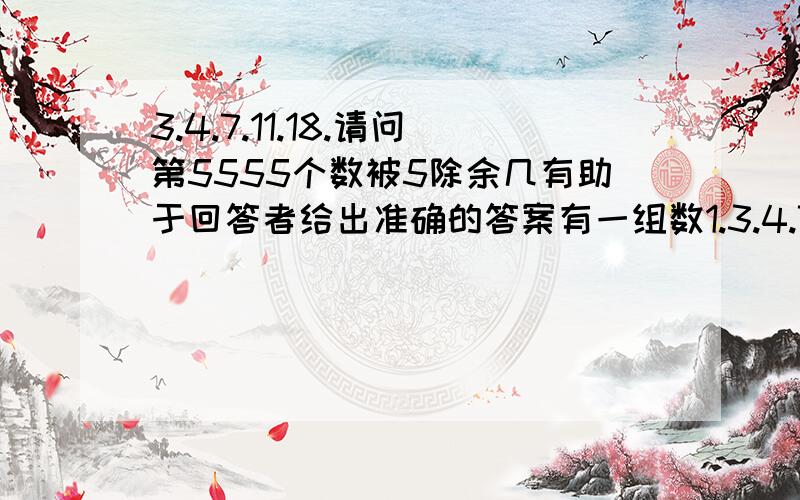 3.4.7.11.18.请问第5555个数被5除余几有助于回答者给出准确的答案有一组数1.3.4.7.11.18.请问第5555个数被5除余几