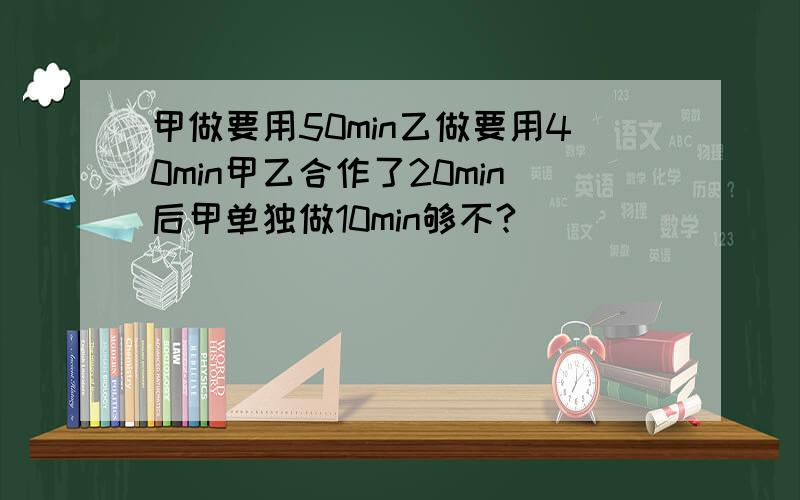 甲做要用50min乙做要用40min甲乙合作了20min后甲单独做10min够不?