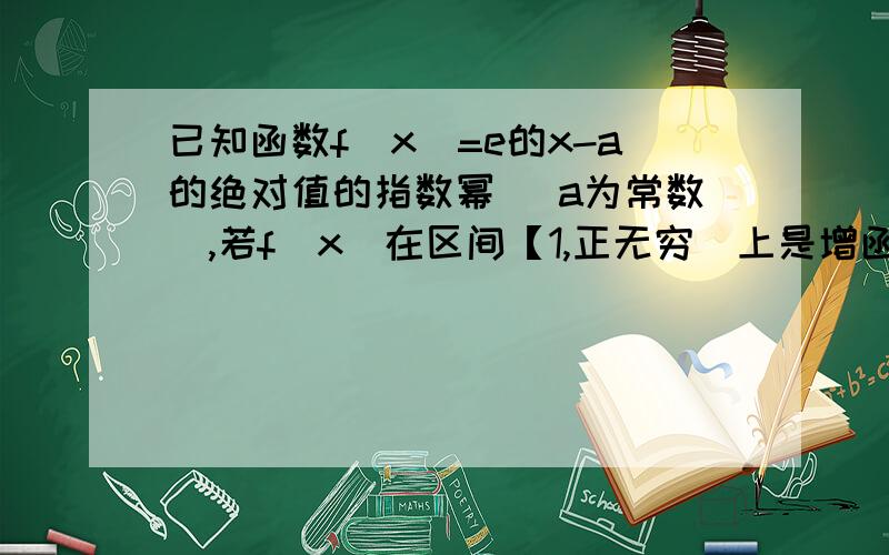 已知函数f（x）=e的x-a的绝对值的指数幂 （a为常数）,若f（x）在区间【1,正无穷）上是增函数x-a的绝对值还需要讨论是否大于0吗(⊙o⊙)…