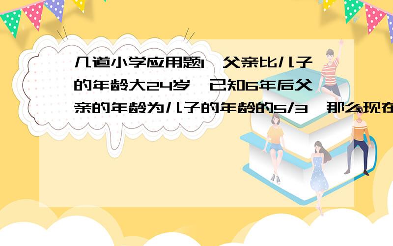 几道小学应用题1、父亲比儿子的年龄大24岁,已知6年后父亲的年龄为儿子的年龄的5/3,那么现在父亲年龄和儿子的年龄各是多少岁?2、甲、乙两城相距690千米,一辆普通客车从甲城开往乙城,每小