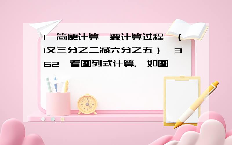 1、简便计算【要计算过程】（1又三分之二减六分之五）×362、看图列式计算.【如图】