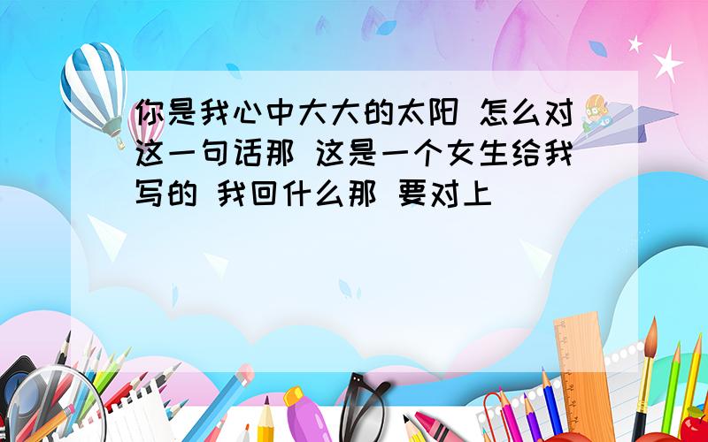 你是我心中大大的太阳 怎么对这一句话那 这是一个女生给我写的 我回什么那 要对上