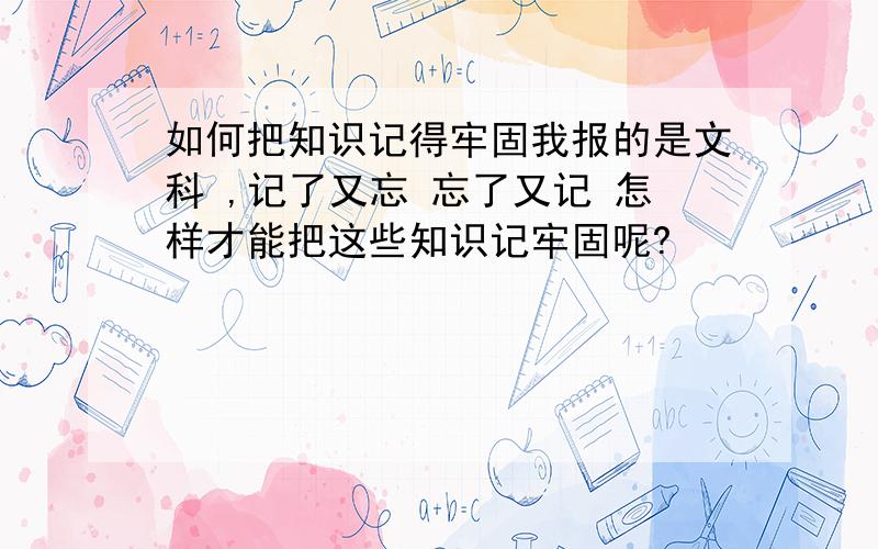 如何把知识记得牢固我报的是文科 ,记了又忘 忘了又记 怎样才能把这些知识记牢固呢?