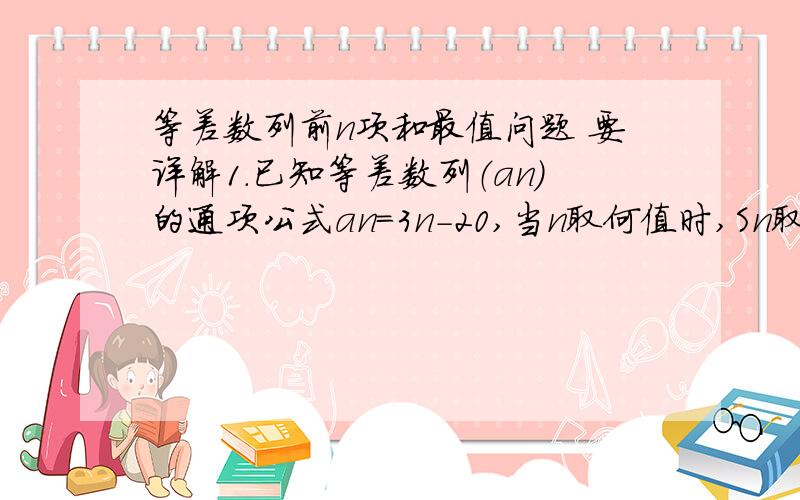 等差数列前n项和最值问题 要详解1.已知等差数列（an）的通项公式an=3n-20,当n取何值时,Sn取得最小值,并求此最值  2.在等差数列（an）中,a1>0,a4+a14=0,则当最大值时n=?  3.设等差数列（an）满足a3=5,