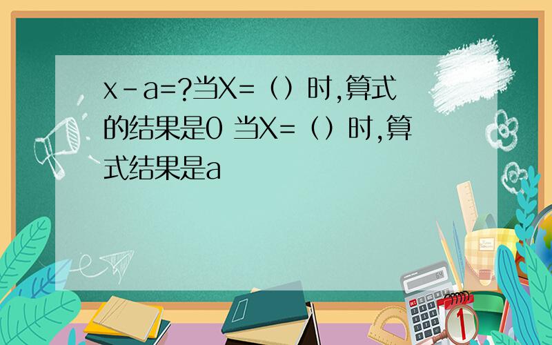 x-a=?当X=（）时,算式的结果是0 当X=（）时,算式结果是a