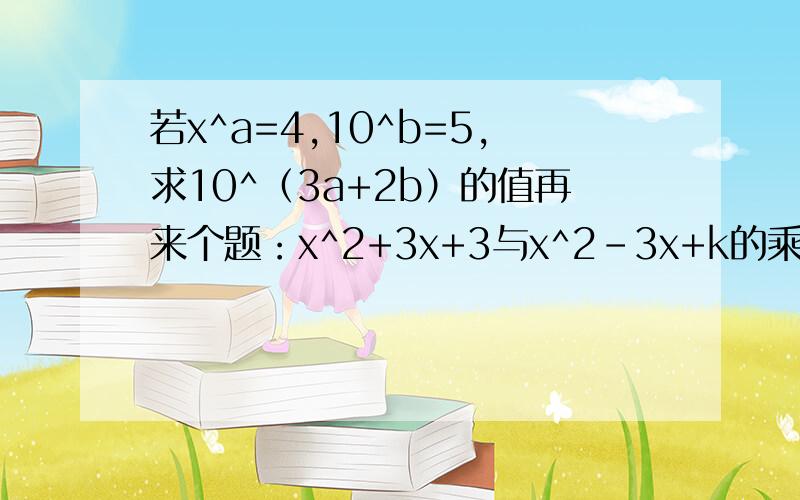 若x^a=4,10^b=5,求10^（3a+2b）的值再来个题：x^2+3x+3与x^2-3x+k的乘积中不含x^2项,求k的值,并写写此时展开式的最后结果