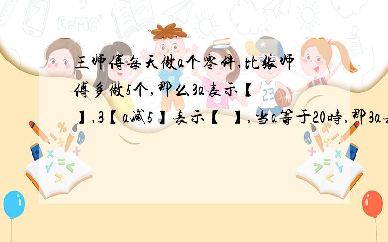 王师傅每天做a个零件,比张师傅多做5个,那么3a表示【 】,3【a减5】表示【 】,当a等于20时,那3a表示【