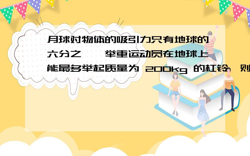 月球对物体的吸引力只有地球的六分之一,举重运动员在地球上能最多举起质量为 200kg 的杠铃,则他在月球上请详细说明过程以及答案）由于月球对物体的吸引力只有地球的六分之一,举重运动