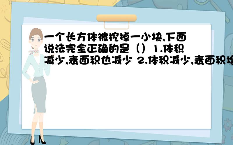 一个长方体被挖掉一小块,下面说法完全正确的是（）1.体积减少,表面积也减少 2.体积减少,表面积增加 3.体积减少,表面积不变