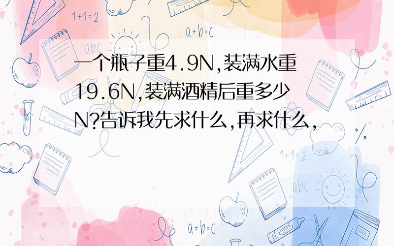 一个瓶子重4.9N,装满水重19.6N,装满酒精后重多少N?告诉我先求什么,再求什么,