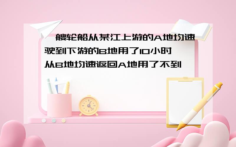 一艘轮船从某江上游的A地均速驶到下游的B地用了10小时,从B地均速返回A地用了不到