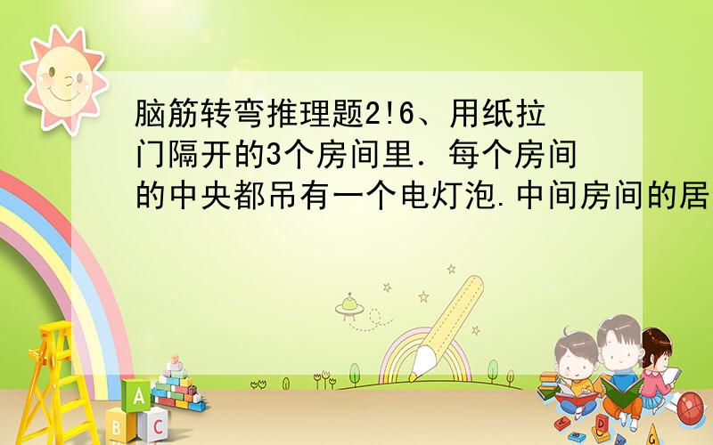 脑筋转弯推理题2!6、用纸拉门隔开的3个房间里．每个房间的中央都吊有一个电灯泡.中间房间的居住者被怀疑是 某事件的嫌疑犯,而那天晚上10点钟敲响的瞬间．他是否独自一人在家成了揭开