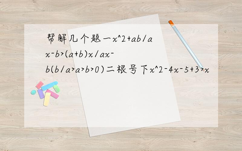 帮解几个题一x^2+ab/ax-b>(a+b)x/ax-b(b/a>a>b>0)二根号下x^2-4x-5+3>x