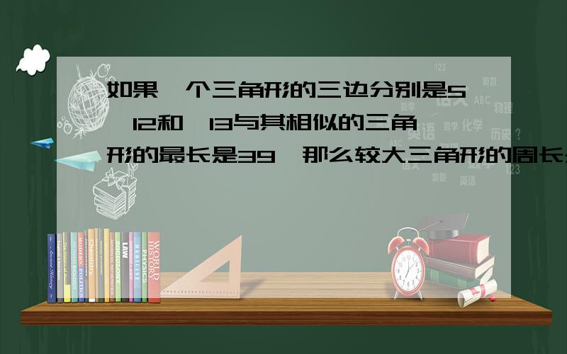 如果一个三角形的三边分别是5、12和,13与其相似的三角形的最长是39,那么较大三角形的周长是多少?较小三角形与较大三角形周长的比是多少?