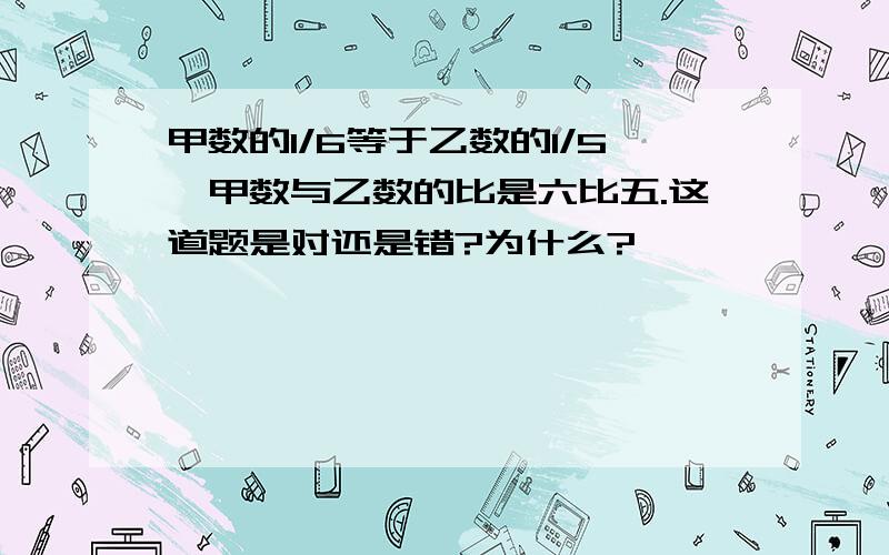 甲数的1/6等于乙数的1/5,甲数与乙数的比是六比五.这道题是对还是错?为什么?