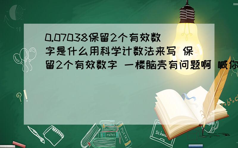 0.07038保留2个有效数字是什么用科学计数法来写 保留2个有效数字 一楼脑壳有问题啊 喊你用科学计数法来写 是保留2个有效数字 不是喊你四舍五入