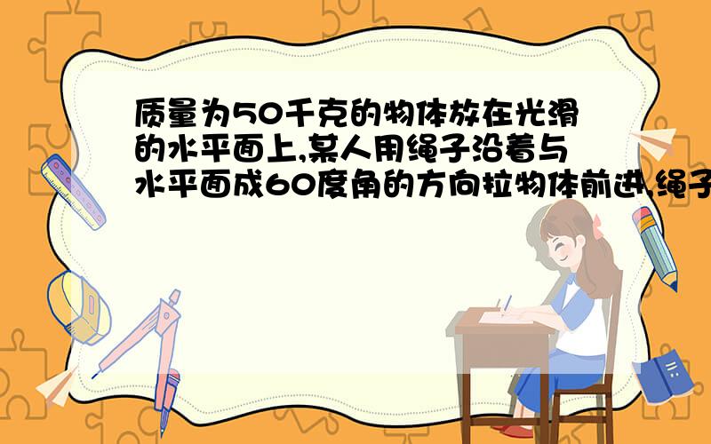 质量为50千克的物体放在光滑的水平面上,某人用绳子沿着与水平面成60度角的方向拉物体前进,绳子的拉力...质量为50千克的物体放在光滑的水平面上,某人用绳子沿着与水平面成60度角的方向