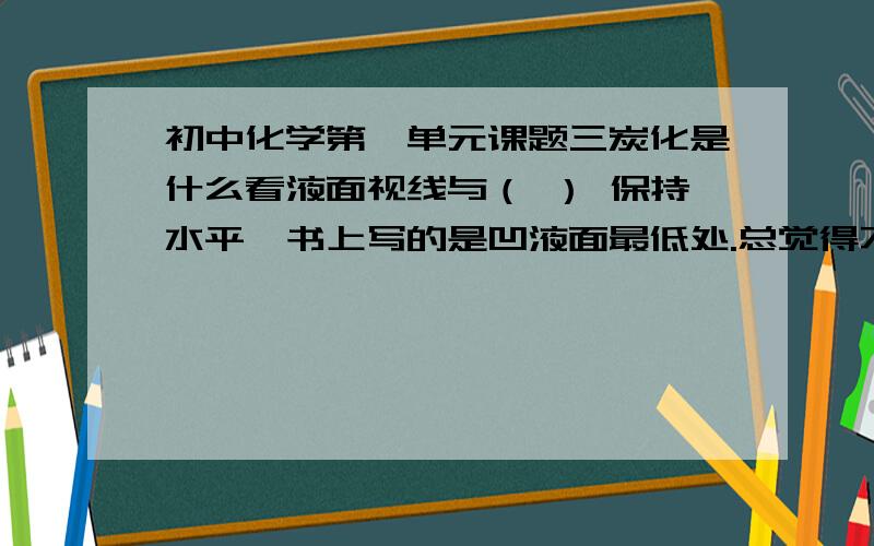 初中化学第一单元课题三炭化是什么看液面视线与（ ） 保持水平,书上写的是凹液面最低处.总觉得不太对,要是汞呢?所以中考可不可以写中液面所有实验都必须检查气密性?凡检查的都需要放