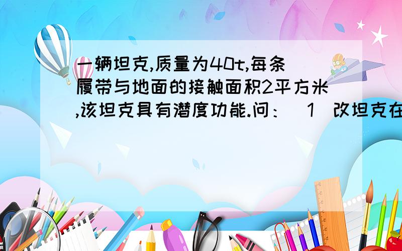 一辆坦克,质量为40t,每条履带与地面的接触面积2平方米,该坦克具有潜度功能.问：（1）改坦克在水平路面上行驶时,对地面的压强为多大（2）若坦克在深5m的河流中潜度时,坦克对水平河床的