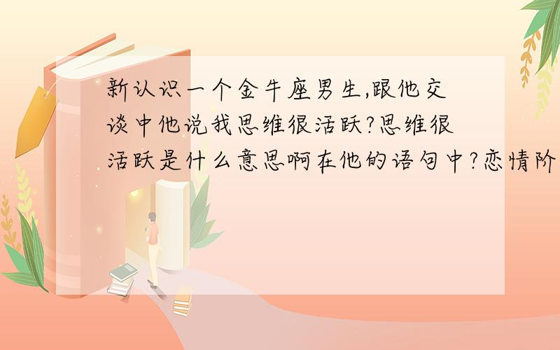 新认识一个金牛座男生,跟他交谈中他说我思维很活跃?思维很活跃是什么意思啊在他的语句中?恋情阶段是刚开始的那种后面还有一句他说要是年纪大点的男人非被我折腾死.我怎么没觉得?我